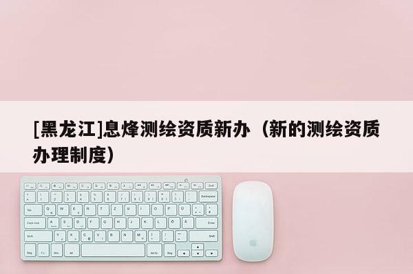 [黑龙江]息烽测绘资质新办（新的测绘资质办理制度）