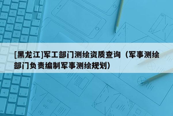 [黑龙江]军工部门测绘资质查询（军事测绘部门负责编制军事测绘规划）