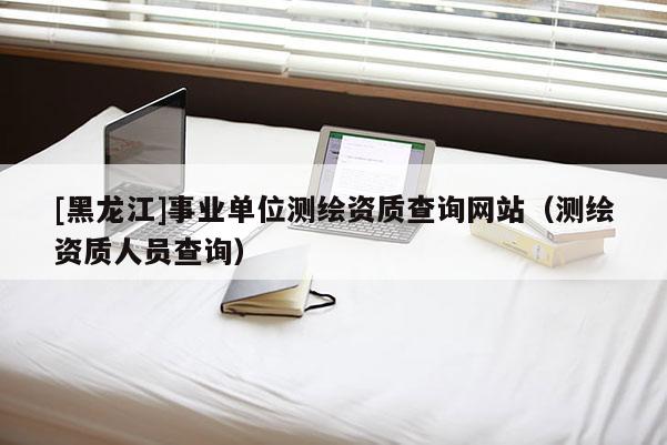 [黑龙江]事业单位测绘资质查询网站（测绘资质人员查询）