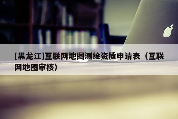 [黑龙江]互联网地图测绘资质申请表（互联网地图审核）