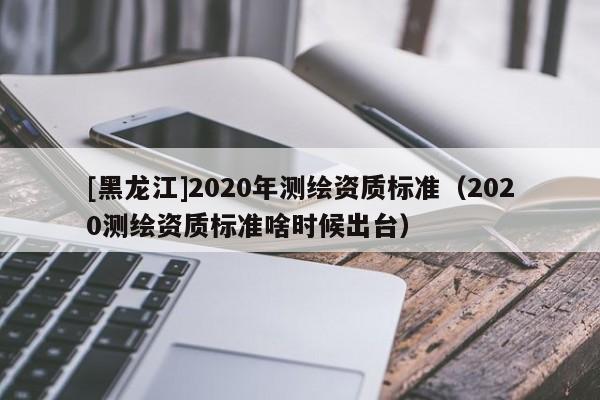 [黑龙江]2020年测绘资质标准（2020测绘资质标准啥时候出台）