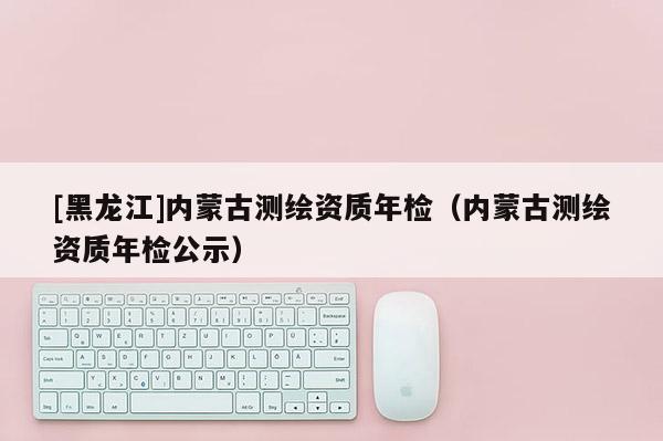 [黑龙江]内蒙古测绘资质年检（内蒙古测绘资质年检公示）