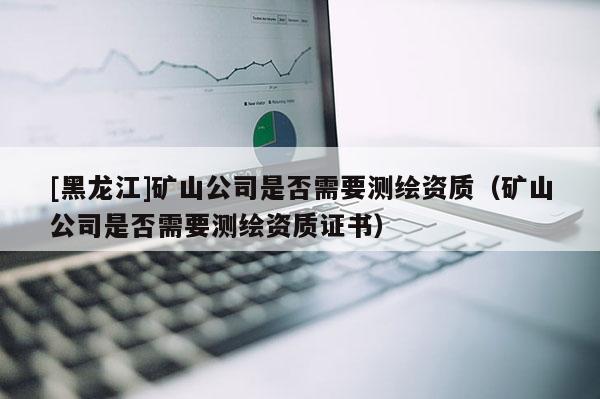 [黑龙江]矿山公司是否需要测绘资质（矿山公司是否需要测绘资质证书）