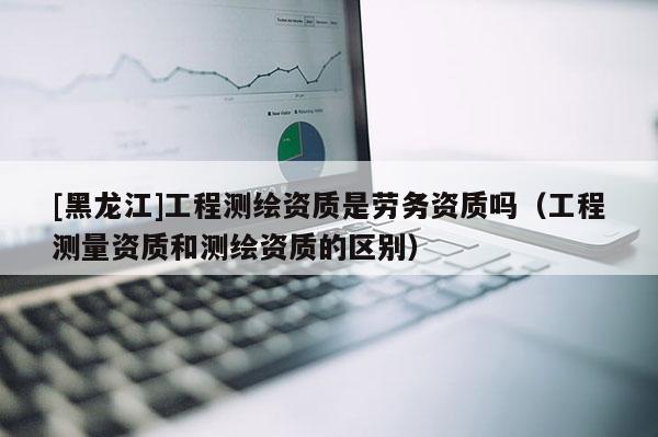 [黑龙江]工程测绘资质是劳务资质吗（工程测量资质和测绘资质的区别）