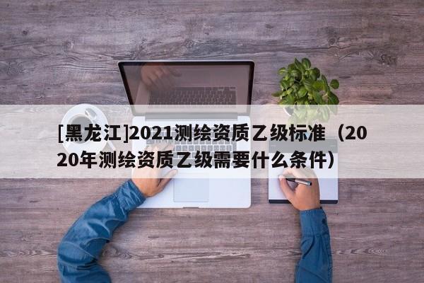 [黑龙江]2021测绘资质乙级标准（2020年测绘资质乙级需要什么条件）