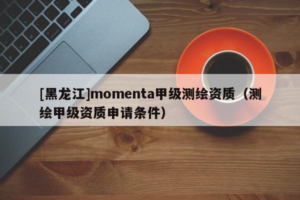 [黑龙江]momenta甲级测绘资质（测绘甲级资质申请条件）