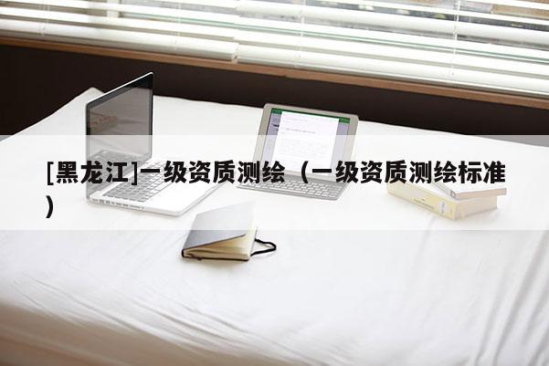 [黑龙江]一级资质测绘（一级资质测绘标准）