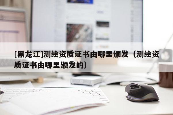 [黑龙江]测绘资质证书由哪里颁发（测绘资质证书由哪里颁发的）