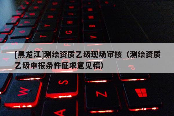 [黑龙江]测绘资质乙级现场审核（测绘资质乙级申报条件征求意见稿）