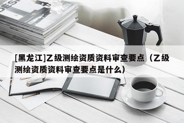 [黑龙江]乙级测绘资质资料审查要点（乙级测绘资质资料审查要点是什么）