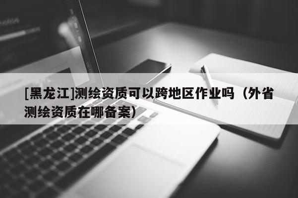 [黑龙江]测绘资质可以跨地区作业吗（外省测绘资质在哪备案）