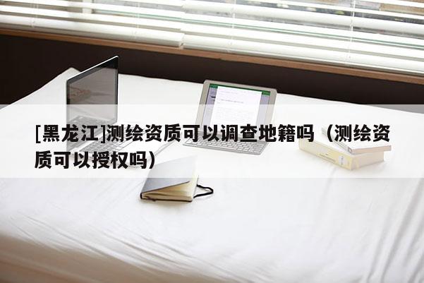 [黑龙江]测绘资质可以调查地籍吗（测绘资质可以授权吗）