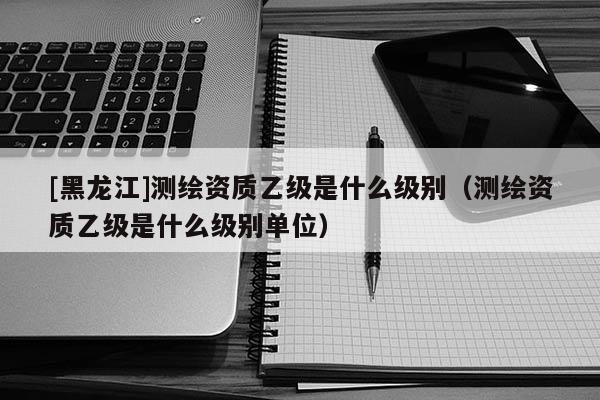 [黑龙江]测绘资质乙级是什么级别（测绘资质乙级是什么级别单位）