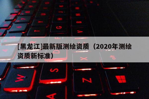 [黑龙江]最新版测绘资质（2020年测绘资质新标准）