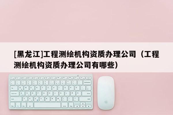 [黑龙江]工程测绘机构资质办理公司（工程测绘机构资质办理公司有哪些）