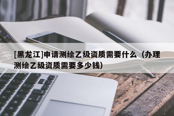 [黑龙江]申请测绘乙级资质需要什么（办理测绘乙级资质需要多少钱）