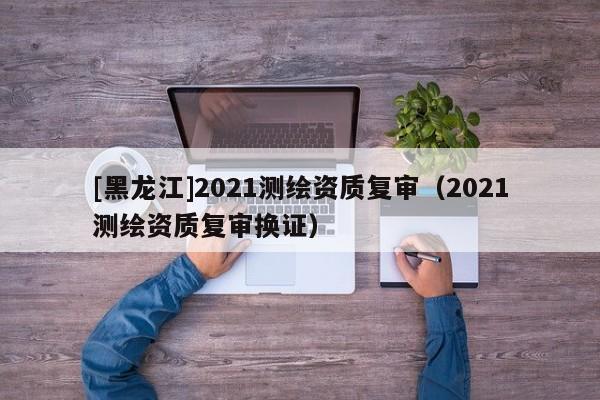 [黑龙江]2021测绘资质复审（2021测绘资质复审换证）