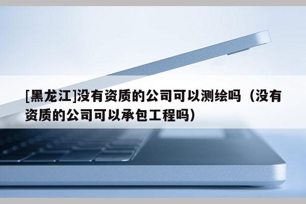 [黑龙江]没有资质的公司可以测绘吗（没有资质的公司可以承包工程吗）