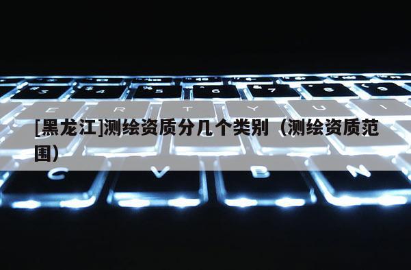 [黑龙江]测绘资质分几个类别（测绘资质范围）