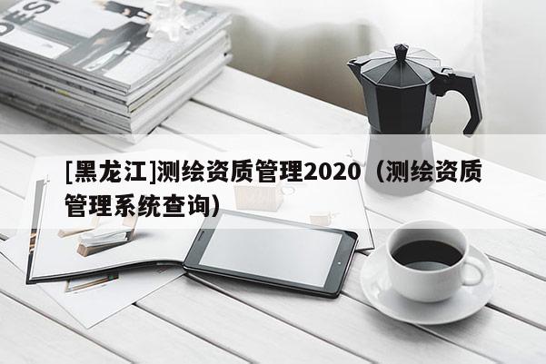 [黑龙江]测绘资质管理2020（测绘资质管理系统查询）