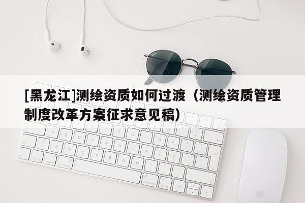 [黑龙江]测绘资质如何过渡（测绘资质管理制度改革方案征求意见稿）