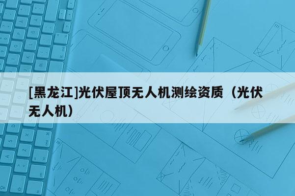 [黑龙江]光伏屋顶无人机测绘资质（光伏 无人机）