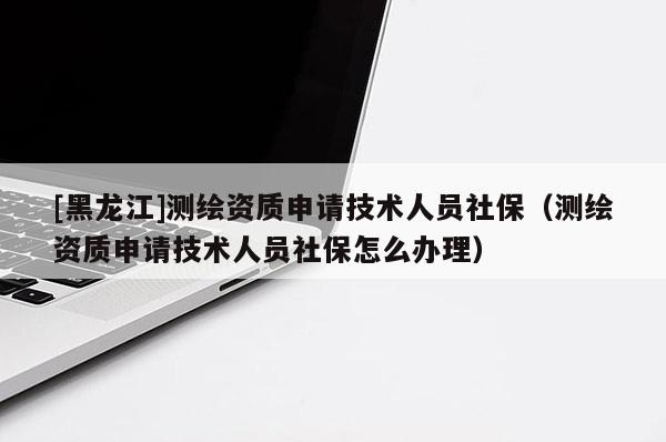 [黑龙江]测绘资质申请技术人员社保（测绘资质申请技术人员社保怎么办理）