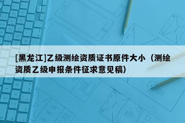 [黑龙江]乙级测绘资质证书原件大小（测绘资质乙级申报条件征求意见稿）