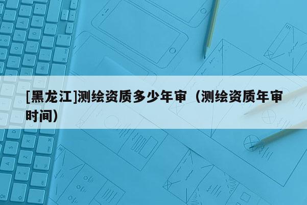 [黑龙江]测绘资质多少年审（测绘资质年审时间）