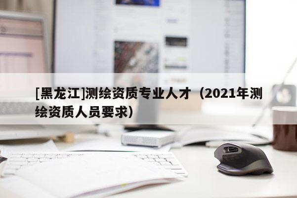 [黑龙江]测绘资质专业人才（2021年测绘资质人员要求）