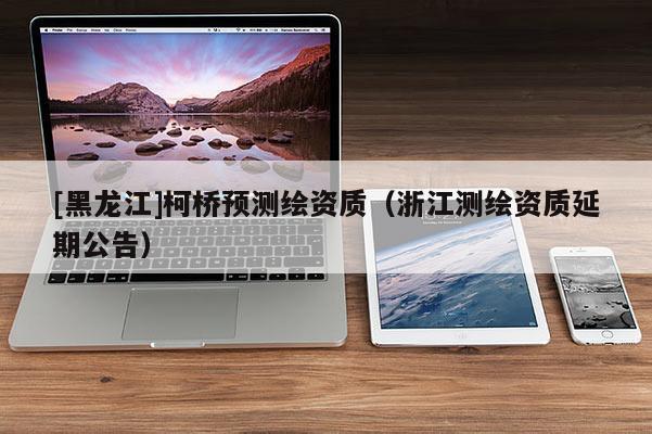 [黑龙江]柯桥预测绘资质（浙江测绘资质延期公告）