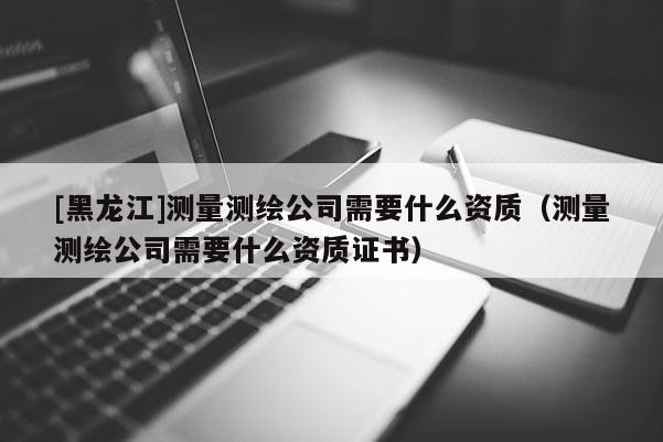[黑龙江]测量测绘公司需要什么资质（测量测绘公司需要什么资质证书）