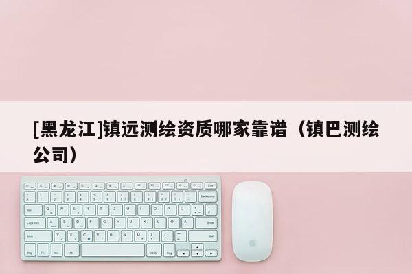 [黑龙江]镇远测绘资质哪家靠谱（镇巴测绘公司）