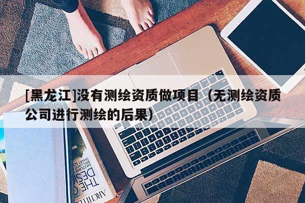 [黑龙江]没有测绘资质做项目（无测绘资质公司进行测绘的后果）