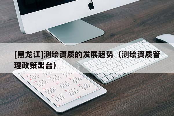 [黑龙江]测绘资质的发展趋势（测绘资质管理政策出台）