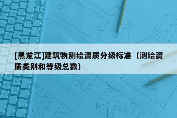 [黑龙江]建筑物测绘资质分级标准（测绘资质类别和等级总数）