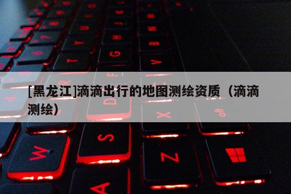 [黑龙江]滴滴出行的地图测绘资质（滴滴 测绘）