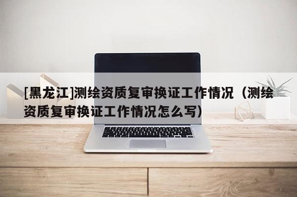 [黑龙江]测绘资质复审换证工作情况（测绘资质复审换证工作情况怎么写）