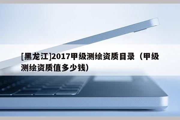 [黑龙江]2017甲级测绘资质目录（甲级测绘资质值多少钱）