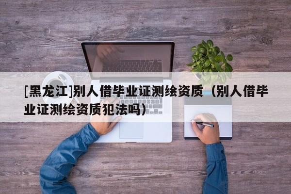[黑龙江]别人借毕业证测绘资质（别人借毕业证测绘资质犯法吗）