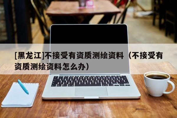 [黑龙江]不接受有资质测绘资料（不接受有资质测绘资料怎么办）
