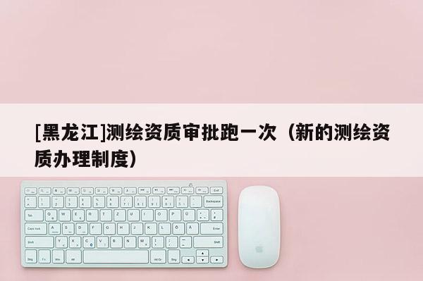 [黑龙江]测绘资质审批跑一次（新的测绘资质办理制度）