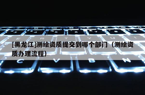 [黑龙江]测绘资质提交到哪个部门（测绘资质办理流程）