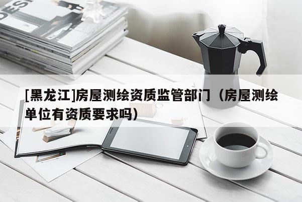 [黑龙江]房屋测绘资质监管部门（房屋测绘单位有资质要求吗）