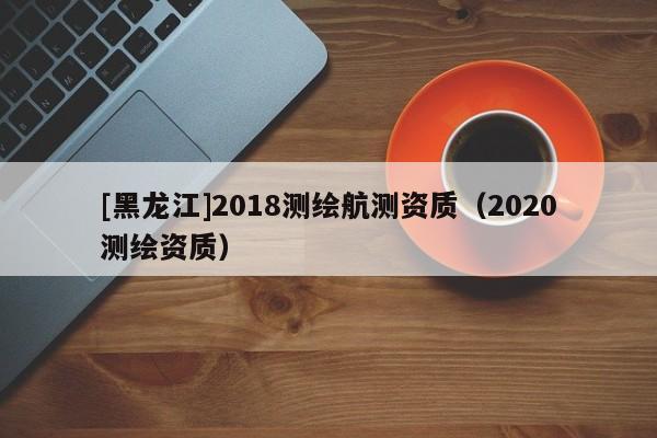 [黑龙江]2018测绘航测资质（2020测绘资质）