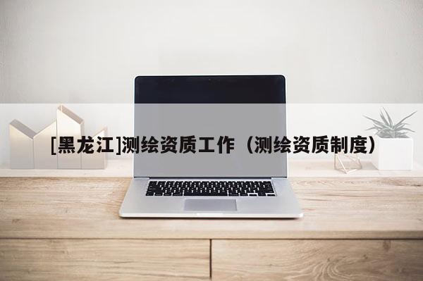 [黑龙江]测绘资质工作（测绘资质制度）