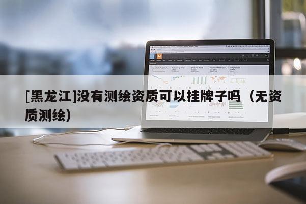 [黑龙江]没有测绘资质可以挂牌子吗（无资质测绘）