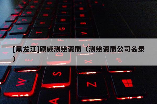 [黑龙江]硕威测绘资质（测绘资质公司名录）