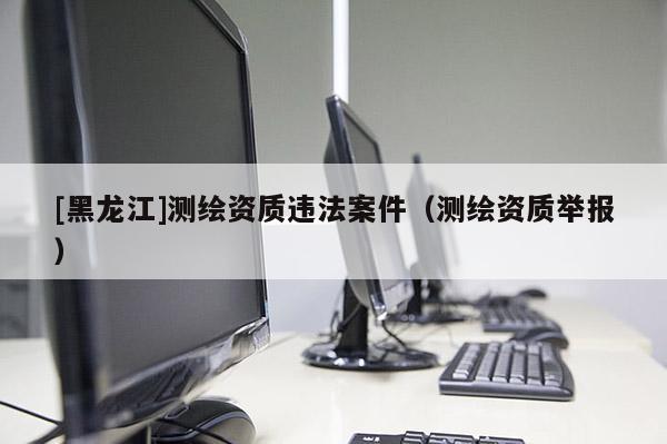 [黑龙江]测绘资质违法案件（测绘资质举报）