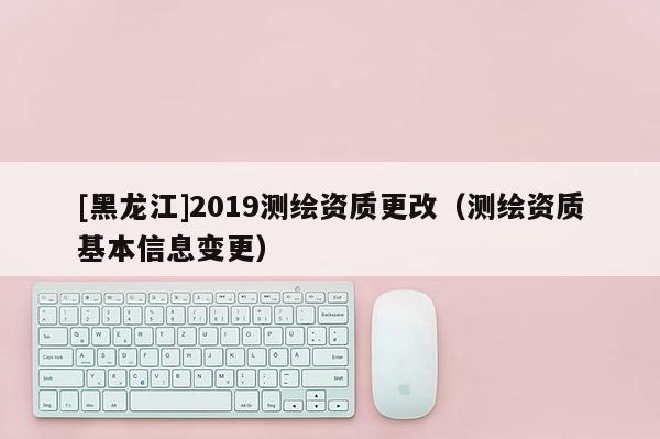 [黑龙江]2019测绘资质更改（测绘资质基本信息变更）